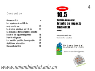 DIAPORAMA                         4
                                               10.5
  Que es un EIA                            4   Gestión Ambiental
  Los objetivos de un EIA de                   Estudio de impacto
  un proyecto son                         10
  La premisa básica de los EIA es         12
                                               ambiental
                                               VERSIÓN 3.1
  La evaluación de los impactos se debe
  basar en los siguientes puntos:         13   Dirección General: Alberto Piedra
  Plan de mitigación                      14   Dirección científica: Lorena Osorio

  Las medidas posibles de mitigación      15
  Análisis de alternativas                16
  Contenido del EIA                       18




www.uniambiental.edu.co
 