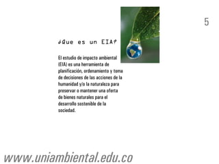 5


         El estudio de impacto ambiental
         (EIA) es una herramienta de
         planificación, ordenamiento y toma
         de decisiones de las acciones de la
         humanidad y/o la naturaleza para
         preservar o mantener una oferta
         de bienes naturales para el
         desarrollo sostenible de la
         sociedad.




www.uniambiental.edu.co
 