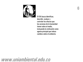 6
                El EIA busca identificar,
                describir, evaluar y
                controlar los efectos que
                las acciones de la humanidad
                tienen sobre el medio,
                incluyendo la civilización como
                agente principal que induce
                cambios sobre el ambiente.




www.uniambiental.edu.co
 