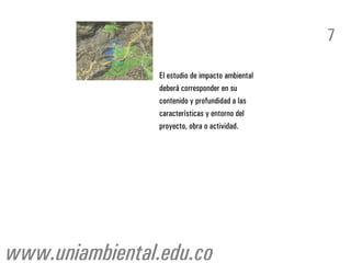 7

                 El estudio de impacto ambiental
                 deberá corresponder en su
                 contenido y profundidad a las
                 características y entorno del
                 proyecto, obra o actividad.




www.uniambiental.edu.co
 