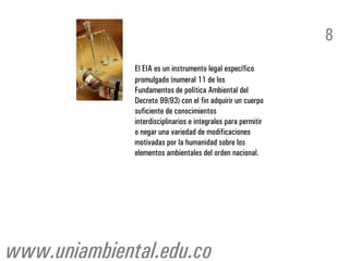 8
              El EIA es un instrumento legal específico
              promulgado (numeral 11 de los
              Fundamentos de política Ambiental del
              Decreto 99/93) con el fin adquirir un cuerpo
              suficiente de conocimientos
              interdisciplinarios e integrales para permitir
              o negar una variedad de modificaciones
              motivadas por la humanidad sobre los
              elementos ambientales del orden nacional.




www.uniambiental.edu.co
 