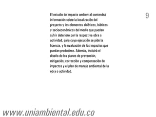 El estudio de impacto ambiental contendrá
           información sobre la localización del
                                                           9
           proyecto y los elementos abióticos, bióticos
           y socioeconómicos del medio que puedan
           sufrir deterioro por la respectiva obra o
           actividad, para cuya ejecución se pide la
           licencia, y la evaluación de los impactos que
           puedan producirse. Además, incluirá el
           diseño de los planes de prevención,
           mitigación, corrección y compensación de
           impactos y el plan de manejo ambiental de la
           obra o actividad.




www.uniambiental.edu.co
 
