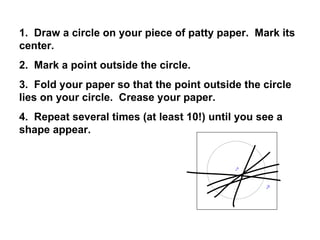 1.  Draw a circle on your piece of patty paper.  Mark its center. 2.  Mark a point outside the circle. 3.  Fold your paper so that the point outside the circle lies on your circle.  Crease your paper. 4.  Repeat several times (at least 10!) until you see a shape appear. 