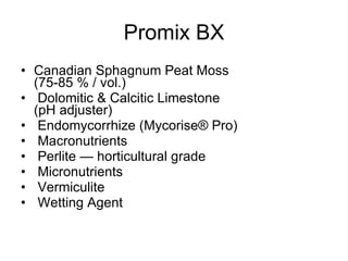 Promix BX Canadian Sphagnum Peat Moss  (75-85 % / vol.)  Dolomitic & Calcitic Limestone  (pH adjuster)  Endomycorrhize (Mycorise® Pro)   Macronutrients Perlite — horticultural grade   Micronutrients Vermiculite   Wetting Agent    