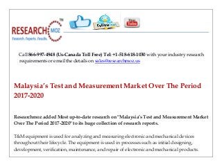 Call 866-997-4948 (Us-Canada Toll Free) Tel: +1-518-618-1030 with your industry research
requirements or email the details on sales@researchmoz.us
Malaysia’s Test and Measurement Market Over The Period
2017-2020
Researchmoz added Most up-to-date research on "Malaysia’s Test and Measurement Market
Over The Period 2017-2020" to its huge collection of research reports.
T&M equipment is used for analyzing and measuring electronic and mechanical devices
throughout their lifecycle. The equipment is used in processes such as initial designing,
development, verification, maintenance, and repair of electronic and mechanical products.
 