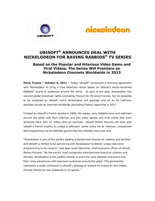 BISOFT® ANN
      UB    T    NOUNC
                     CES DE
                          EAL WIITH
                              ®
NICKELOD
       DEON F
            FOR RA
                 AVING RABB
                     G    BIDS T SER
                                 TV RIES
        Based on the Popula and H
                           ar     Hilariou Video Game and
                                         us     o      e
             Viral Vid
             V       deos, The Series Will Premie
                                                ere on
            Nickelod
            N        deon Chhannels Worldwide in 2013
                                  s             n


Paris, France – October 6 2011 – Today, Ubisoft® anno
                        6,       T                  ounced a lic
                                                               censing agr
                                                                         reement
with Ni
      ickelodeon to bring a new tele
                                   evision series based on Ubisoft’ world-re
                                                        o         ’s       enowned
Rabbids® brand to audience around t
      s         o        es       the world.        As part o the deal Nickelode
                                                            of       l,        eon has
secured global bro
      d          oadcast rights (exclud
                                      ding France for 78 se
                                                e)        even-minute full CG e
                                                                    e,        episodes
to be p
      produced b Ubisoft, which Nickelodeon will packa
               by       ,                            age and air as 26 half-hour
episode across its channels worldwide (excluding France) be
      es         s                                        eginning in 2013.


Created by Ubisoft French s
      d          t’s      studios in 2
                                     2006, the w
                                               wacky, zany Rabbids h
                                                         y         have won a
                                                                            admirers
around the globe with their hilarious a
                                      and silly video games and viral videos th
                                                                              hat have
attracte more than 41 milli
       ed                 ion fans on YouTube. Ubisoft M
                                    n                  Motion Pictu
                                                                  ures will wo with
                                                                             ork
Ubisoft’ French studios to c
       ’s       s          create a te
                                     elevision se
                                                eries every bit as hila
                                                                      arious, une
                                                                                expected
and pre
      eposterous as the Rab
                          bbids games that fans already kn
                                    s                    now and lov
                                                                   ve.


“Nickelo
       odeon is on of the wo
                 ne        orld’s leading entertai
                                                 inment brands for chil
                                                                      ldren and f
                                                                                families,
and Ubi
      isoft is thril
                   lled to be p
                              partnering w
                                         with Nickelo
                                                    odeon to de
                                                              eliver uniqu televisio
                                                                         ue        on
program
      mming to it viewers,” said Jean-
                ts        ”                     onnet, chie executive officer of Ubisoft
                                     -Julien Baro         ef        e
Motion Pictures. “A the worl
                  As       ld’s most re         entertainme brand f children and
                                      ecognized e         ent     for
families Nickelode
       s,        eon is the p
                            perfect vehicle to shar the zany Rabbids ch
                                                  re       y          haracters a
                                                                                and
their crazy advent
                 tures with t
                            television audiences around the g
                                                            globe. This partnershi
                                                                                 ip
represe
      ents a majo milestone in Ubisoft strategy to expand its brands to new me
                or        e          t’s      y                              edia,
thereby attracting new audie
      y                    ences to its games.”
 