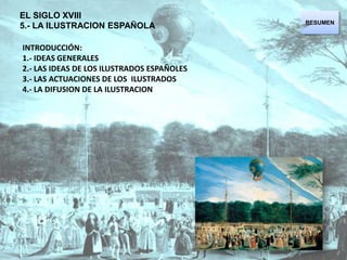 EL SIGLO XVIII  5.- LA ILUSTRACION ESPAÑOLA RESUMEN INTRODUCCIÓN:  1.- IDEAS GENERALES  2.- LAS IDEAS DE LOS ILUSTRADOS ESPAÑOLES  3.- LAS ACTUACIONES DE LOS  ILUSTRADOS 4.- LA DIFUSION DE LA ILUSTRACION 