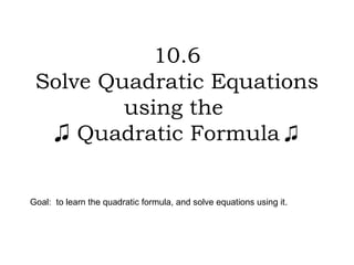 10.6 Solve Quadratic Equations using the   ♫  Quadratic Formula  ♫  Goal:  to learn the quadratic formula, and solve equations using it. 