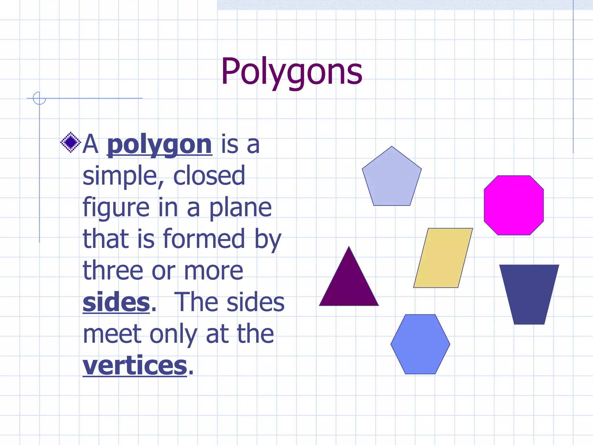 Polygons A polygon is a simple, closed figure in a plane that is formed by three or more sides . The sides meet only at the vertices .
