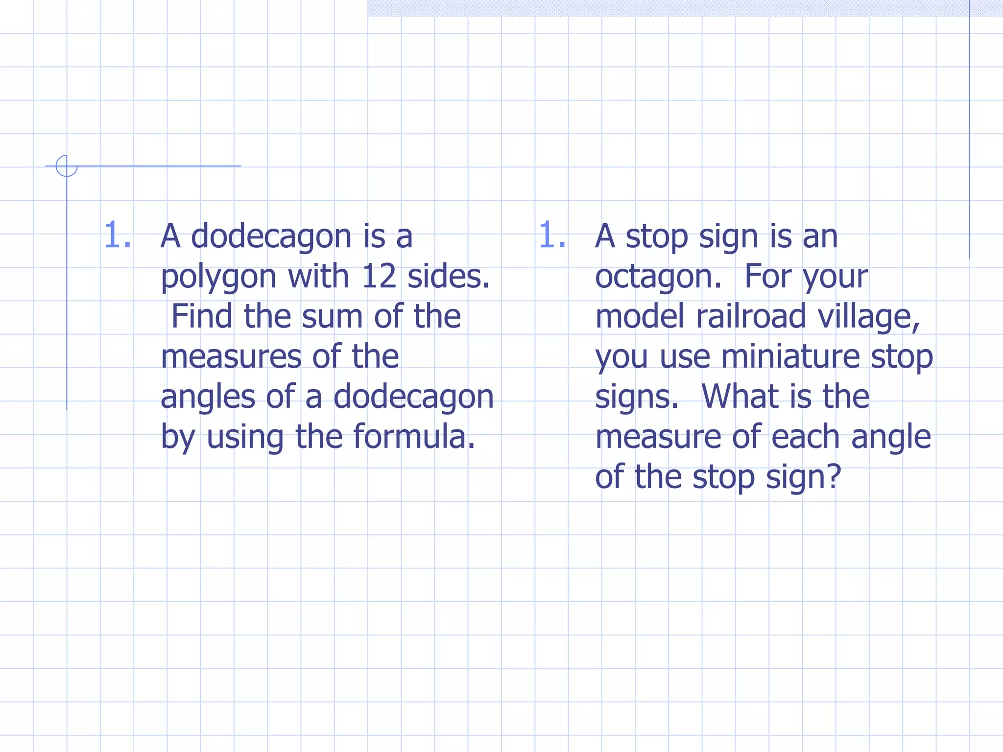 A dodecagon is a polygon with 12 sides. Find the sum of the measures of the angles of a dodecagon by using the formula. A stop sign is an octagon. For your model railroad village, you use miniature stop signs. What is the measure of each angle of the stop sign?