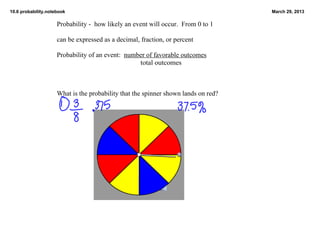 10.6 probability.notebook                                                           March 29, 2013

                     Probability ­  how likely an event will occur.  From 0 to 1

                     can be expressed as a decimal, fraction, or percent

                     Probability of an event:  number of favorable outcomes
                                                         total outcomes



                     What is the probability that the spinner shown lands on red?
 