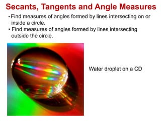Secants, Tangents and Angle Measures
• Find measures of angles formed by lines intersecting on or
inside a circle.
• Find measures of angles formed by lines intersecting
outside the circle.
Water droplet on a CD
 