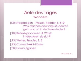 Ziele des Tages
Wandern
[:00] Fragebogen – Freizeit, Reader, S. 5 
Was machen deutsche Studenten
gern und oft in der freien Natur?
[:10] Reflexivpronomen  Wofür
interessieren sie sich?
[:15] Wetter, Reader, S. 8
[:25] Connect-Aktivitäten
[:50] Hausaufgaben
Oct 6 Session 23
 