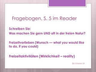 Fragebogen, S. 5 im Reader
Schreiben Sie:
Was machen Sie gern UND oft in der freien Natur?
Freizeitvorlieben (Wunsch — what you would like
to do, if you could)
Freizeitaktivitäten (Wirklichkeit – reality)
Oct 6 Session 23
 