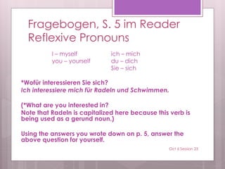 Fragebogen, S. 5 im Reader
Reflexive Pronouns
I – myself ich – mich
you – yourself du – dich
Sie – sich
*Wofür interessieren Sie sich?
Ich interessiere mich für Radeln und Schwimmen.
(*What are you interested in?
Note that Radeln is capitalized here because this verb is
being used as a gerund noun.)
Using the answers you wrote down on p. 5, answer the
above question for yourself.
Oct 6 Session 23
 