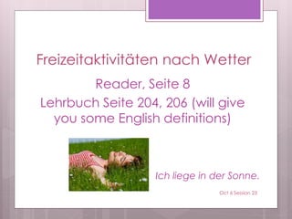 Freizeitaktivitäten nach Wetter
Reader, Seite 8
Lehrbuch Seite 204, 206 (will give
you some English definitions)
Ich liege in der Sonne.
Oct 6 Session 23
 