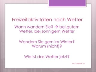 Freizeitaktivitäten nach Wetter
Wann wandern Sie?  bei gutem
Wetter, bei sonnigem Wetter
Wandern Sie gern im Winter?
Warum (nicht)?
Wie ist das Wetter jetzt?
Oct 6 Session 23
 