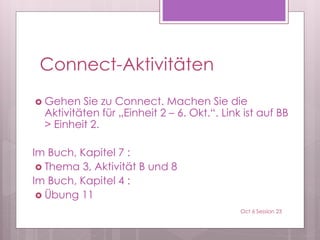Connect-Aktivitäten
 Gehen Sie zu Connect. Machen Sie die
Aktivitäten für „Einheit 2 – 6. Okt.“. Link ist auf BB
> Einheit 2.
Im Buch, Kapitel 7 :
 Thema 3, Aktivität B und 8
Im Buch, Kapitel 4 :
 Übung 11
Oct 6 Session 23
 