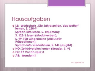 Hausaufgaben
 LB: Wortschatz „Die Jahreszeiten, das Wetter“
lernen, S. 228-9
Sprach-Info lesen, S. 128 (man);
S. 125-6 lesen (Modalverben);
S. 99-100 wiederholen (Akkusativ
Präpositionen);
Sprach-Info wiederholen, S. 146 (es gibt)
 HO: Zeitadverbien lernen (Reader, S. 9)
 OL: K7 Vocab Quiz 3
 AB: Wandern1
Oct 6 Session 23
 