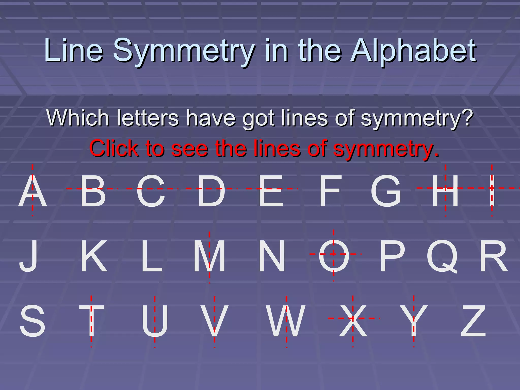 Line Symmetry in the AlphabetLine Symmetry in the Alphabet
Which letters have got lines of symmetry?Which letters have got lines of symmetry?
A B C D E F G H I
J K L M N O P Q R
S T U V W X Y Z
Click to see the lines of symmetry.Click to see the lines of symmetry.
 