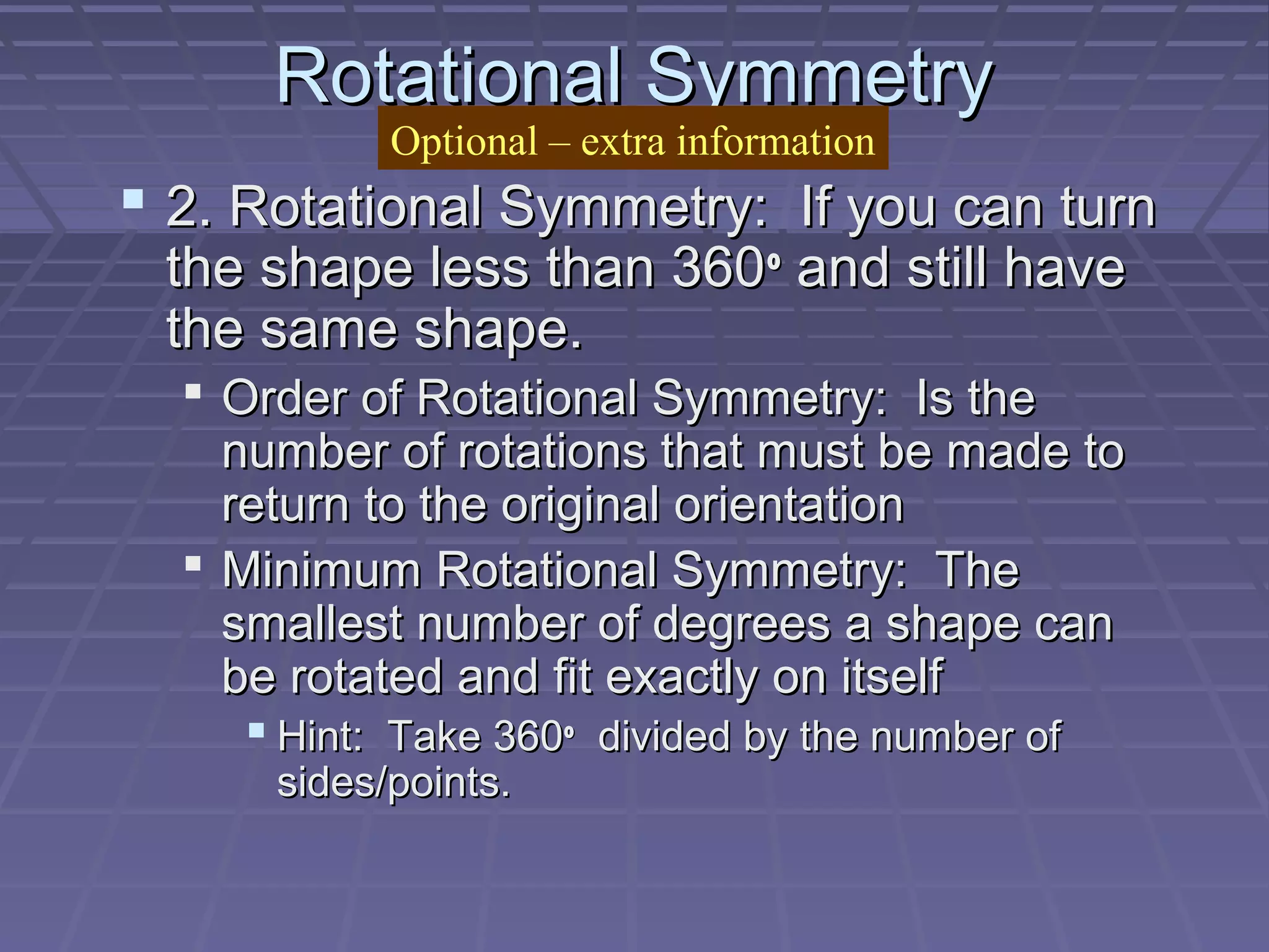 Rotational SymmetryRotational Symmetry
 2. Rotational Symmetry: If you can turn2. Rotational Symmetry: If you can turn
the shape less than 360the shape less than 360oo
and still haveand still have
the same shape.the same shape.
 Order of Rotational Symmetry: Is theOrder of Rotational Symmetry: Is the
number of rotations that must be made tonumber of rotations that must be made to
return to the original orientationreturn to the original orientation
 Minimum Rotational Symmetry: TheMinimum Rotational Symmetry: The
smallest number of degrees a shape cansmallest number of degrees a shape can
be rotated and fit exactly on itselfbe rotated and fit exactly on itself
 Hint: Take 360Hint: Take 360oo
divided by the number ofdivided by the number of
sides/points.sides/points.
Optional – extra information
 