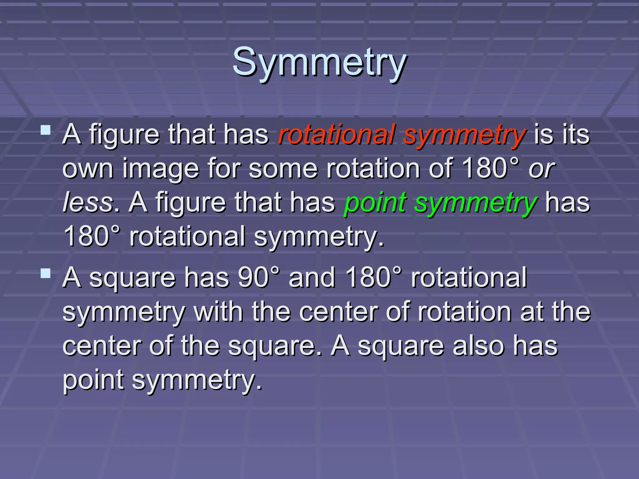 SymmetrySymmetry
 A figure that hasA figure that has rotational symmetryrotational symmetry is itsis its
own image for some rotation of 180own image for some rotation of 180°° oror
lessless. A figure that has. A figure that has point symmetrypoint symmetry hashas
180180° rotational symmetry.° rotational symmetry.
 A square has 90° and 180° rotationalA square has 90° and 180° rotational
symmetry with the center of rotation at thesymmetry with the center of rotation at the
center of the square. A square also hascenter of the square. A square also has
point symmetry.point symmetry.
 