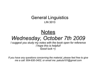 Notes Wednesday, October 7th 2009 I suggest you study my notes with the book open for reference I hope this is helpful! Good luck =)  If you have any questions concerning the material, please feel free to give me a call: 954-830-3402, or email me: pakula101@gmail.com   General Linguistics LIN 3013 