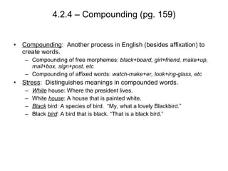4.2.4 – Compounding (pg. 159) Compounding :  Another process in English (besides affixation) to create words. Compounding of free morphemes:  black+board, girl+friend, make+up, mail+box, sign+post, etc Compounding of affixed words:  watch-make+er, look+ing-glass, etc Stress :  Distinguishes meanings in compounded words.  White   house: Where the president lives. White  house : A house that is painted white. Black  bird: A species of bird.  “My, what a lovely Blackbird.” Black  bird : A bird that is black. “That is a black bird.” 