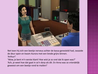 Net toen hij zich een beetje nerveus achter de kassa genesteld had, zwaaide
de deur open en kwam Aurora met een brede grijns binnen.
‘Arthur!’
‘Wow, je bent m’n eerste klant! Hoe wist je zo snel dat ik open was?’
‘Ach, je weet hoe dat gaat in zo’n dorp als dit. En Anna was zo vriendelijk
geweest om een beetje rond te mailen!’
 