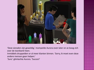 ‘Deze sieraden zijn geweldig,’ mompelde Aurora even later en ze boog zich
over de toonbank heen.
Inmiddels druppelden er al meer klanten binnen. ‘Sorry, ik moet even deze
andere mensen gaan helpen.’
‘Sure.’ glimlachte Aurora. ‘Succes!’
 