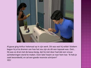 Al gauw ging Arthur helemaal op in zijn werk. Dit was wat hij wilde! Stiekem
begon hij al te dromen van hoe het zou zijn als dit een topzaak was. Ooit…
Hij was zo druk met de kassa bezig, dat hij niet door had dat een vrouw
aantekeningen stond te maken. Even later kwam ze naar hem toe: ‘Ik heb je
zaak beoordeeld, en zal een goede recensie schrijven!’
YES!
 