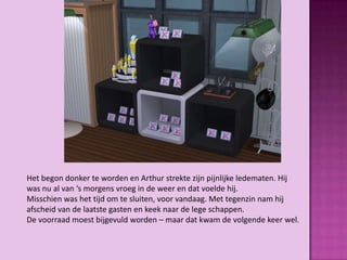 Het begon donker te worden en Arthur strekte zijn pijnlijke ledematen. Hij
was nu al van ‘s morgens vroeg in de weer en dat voelde hij.
Misschien was het tijd om te sluiten, voor vandaag. Met tegenzin nam hij
afscheid van de laatste gasten en keek naar de lege schappen.
De voorraad moest bijgevuld worden – maar dat kwam de volgende keer wel.
 