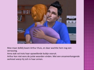 Moe maar dolblij kwam Arthur thuis, en daar wachtte hem nog een
verrassing.
Anna stak vol trots haar opzwellende buikje vooruit.
Arthur kon niet eens de juiste woorden vinden. Met een onsamenhangende
oerkreet wierp hij zich in haar armen.
 