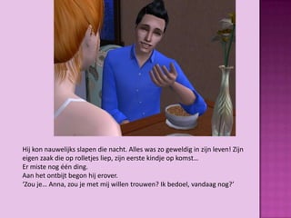 Hij kon nauwelijks slapen die nacht. Alles was zo geweldig in zijn leven! Zijn
eigen zaak die op rolletjes liep, zijn eerste kindje op komst…
Er miste nog één ding.
Aan het ontbijt begon hij erover.
‘Zou je… Anna, zou je met mij willen trouwen? Ik bedoel, vandaag nog?’
 