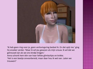 ‘Ik heb geen ring voor je, geen verlovingsring bedoel ik. En dat spijt me.’ ging
hij onzeker verder. ‘Maar ik wil jou gewoon als mijn vrouw. Ik wil dat we
getrouwd zijn als we ons kindje krijgen.’
Anna schonk hem één van haar liefste glimlachjes en knikte.
‘Het is een beetje onvoorbereid, maar daar hou ik wel van. Laten we
trouwen!’
 