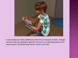 In een hoekje zat Lilah’s halfbroertje Derrick zijn huiswerk te doen. Vroeger
was het nooit een probleem geweest. Hij was er zo vaak bij geweest als ze
samen waren, hij deelde deze kamer immers met Lilah.
 