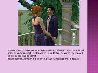 Met grote ogen schoven ze de gouden ringen om elkaars vingers. Nu was het
officieel. Nog maar kort geleden waren ze studenten, nu waren ze getrouwd
en was er een kind op komst.
‘Ik kan het soms gewoon niet geloven. Dat alles ineens zo snel is gegaan.’
 