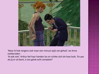 ‘Maar ik heb nergens ook maar een minuut spijt van gehad.’ zei Anna
vastberaden.
‘Ik ook niet.’ Arthur liet haar handen los en richtte zich tot haar buik. ‘En pas
als jij er uit bent, is ons geluk echt compleet!’
 