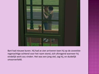 Bart had nieuwe buren. Hij had ze zien arriveren toen hij op de zoveelste
regenachtige ochtend voor het raam stond, zich afvragend wanneer hij
eindelijk werk zou vinden. Het was een jong stel, zag hij, en duidelijk
smoorverliefd.
 