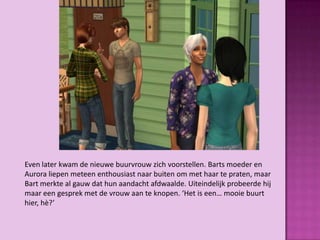 Even later kwam de nieuwe buurvrouw zich voorstellen. Barts moeder en
Aurora liepen meteen enthousiast naar buiten om met haar te praten, maar
Bart merkte al gauw dat hun aandacht afdwaalde. Uiteindelijk probeerde hij
maar een gesprek met de vrouw aan te knopen. ‘Het is een… mooie buurt
hier, hè?’
 