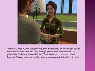 ‘Absoluut. Deze huizen zijn geweldig, met die kleuren, en van binnen ook zo
ruim! Ik mis alleen wel een tuin, maar ja, je kunt niet alles hebben.’ Ze
glimlachte. ‘Ik ben trouwens Mirthe.’ ‘Bart. Welkom in de straat.’ ‘Dank u,
buurman!’ Weer lachte ze, en Bart voelde een vreemde kriebel in zijn buik.
 