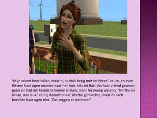 ‘Mijn vriend heet Milan, maar hij is druk bezig met inrichten.’ zei ze, en even
flitsten haar ogen onzeker naar het huis. Iets zei Bart dat haar vriend gewoon
geen zin had om kennis te komen maken, maar hij zweeg wijselijk. ‘Mirthe en
Milan, wat leuk.’ zei hij daarom maar. Mirthe glimlachte, maar de lach
bereikte haar ogen niet. ‘Dat zeggen er wel meer.’
 