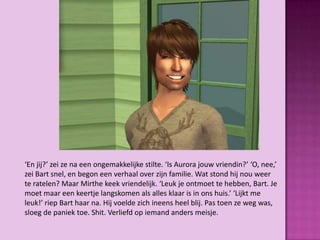 ‘En jij?’ zei ze na een ongemakkelijke stilte. ‘Is Aurora jouw vriendin?’ ‘O, nee,’
zei Bart snel, en begon een verhaal over zijn familie. Wat stond hij nou weer
te ratelen? Maar Mirthe keek vriendelijk. ‘Leuk je ontmoet te hebben, Bart. Je
moet maar een keertje langskomen als alles klaar is in ons huis.’ ‘Lijkt me
leuk!’ riep Bart haar na. Hij voelde zich ineens heel blij. Pas toen ze weg was,
sloeg de paniek toe. Shit. Verliefd op iemand anders meisje.
 