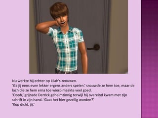 Nu werkte hij echter op Lilah’s zenuwen.
‘Ga jij eens even lekker ergens anders spelen.’ snauwde ze hem toe, maar de
lach die ze hem erna toe wierp maakte veel goed.
‘Oooh,’ grijnsde Derrick geheimzinnig terwijl hij overeind kwam met zijn
schrift in zijn hand. ‘Gaat het hier gezellig worden?’
‘Kop dicht, jij.’
 