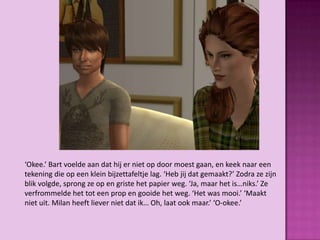 ‘Okee.’ Bart voelde aan dat hij er niet op door moest gaan, en keek naar een
tekening die op een klein bijzettafeltje lag. ‘Heb jij dat gemaakt?’ Zodra ze zijn
blik volgde, sprong ze op en griste het papier weg. ‘Ja, maar het is…niks.’ Ze
verfrommelde het tot een prop en gooide het weg. ‘Het was mooi.’ ‘Maakt
niet uit. Milan heeft liever niet dat ik… Oh, laat ook maar.’ ‘O-okee.’
 