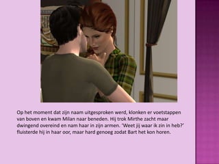 Op het moment dat zijn naam uitgesproken werd, klonken er voetstappen
van boven en kwam Milan naar beneden. Hij trok Mirthe zacht maar
dwingend overeind en nam haar in zijn armen. ‘Weet jij waar ik zin in heb?’
fluisterde hij in haar oor, maar hard genoeg zodat Bart het kon horen.
 