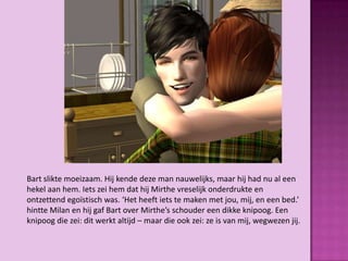 Bart slikte moeizaam. Hij kende deze man nauwelijks, maar hij had nu al een
hekel aan hem. Iets zei hem dat hij Mirthe vreselijk onderdrukte en
ontzettend egoïstisch was. ‘Het heeft iets te maken met jou, mij, en een bed.’
hintte Milan en hij gaf Bart over Mirthe’s schouder een dikke knipoog. Een
knipoog die zei: dit werkt altijd – maar die ook zei: ze is van mij, wegwezen jij.
 