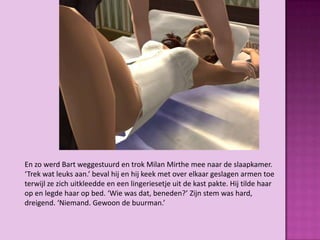 En zo werd Bart weggestuurd en trok Milan Mirthe mee naar de slaapkamer.
‘Trek wat leuks aan.’ beval hij en hij keek met over elkaar geslagen armen toe
terwijl ze zich uitkleedde en een lingeriesetje uit de kast pakte. Hij tilde haar
op en legde haar op bed. ‘Wie was dat, beneden?’ Zijn stem was hard,
dreigend. ‘Niemand. Gewoon de buurman.’
 