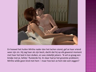 En hoewel het huilen Mirthe nader dan het lachen stond, gaf ze haar vriend
weer zijn zin. Hij zag haar als zijn bezit, dacht dat hij op elk gewenst moment
met haar het bed in kon duiken, en was ziekelijk jaloers. ‘Ik wil zo graag een
kindje met je, liefste.’ fluisterde hij. En daar had je het grootste probleem:
Mirthe wilde geen kind met hem – maar hoe kon ze hem dat ooit zeggen?
 