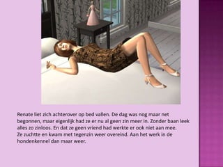 Renate liet zich achterover op bed vallen. De dag was nog maar net
begonnen, maar eigenlijk had ze er nu al geen zin meer in. Zonder baan leek
alles zo zinloos. En dat ze geen vriend had werkte er ook niet aan mee.
Ze zuchtte en kwam met tegenzin weer overeind. Aan het werk in de
hondenkennel dan maar weer.
 